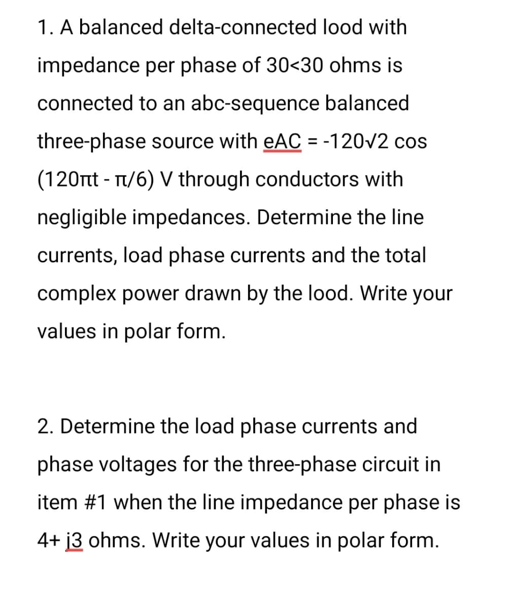 1. A balanced delta-connected lood with
impedance per phase of 30<30 ohms is
connected to an abc-sequence balanced
three-phase source with eAC = -120√2 cos
(120πt - π/6) V through conductors with
negligible impedances. Determine the line
currents, load phase currents and the total
complex power drawn by the lood. Write your
values in polar form.
2. Determine the load phase currents and
phase voltages for the three-phase circuit in
item #1 when the line impedance per phase is
4+ 13 ohms. Write your values in polar form.