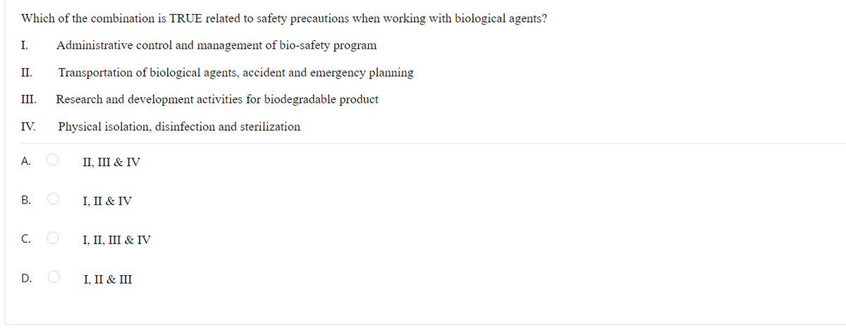 Which of the combination is TRUE related to safety precautions when working with biological agents?
I. Administrative control and management of bio-safety program
Transportation of biological agents, accident and emergency planning
III. Research and development activities for biodegradable product
Physical isolation, disinfection and sterilization
II.
IV.
A.
B.
U
D.
II, III & IV
I, II & IV
I, II, III & IV
I, II & III