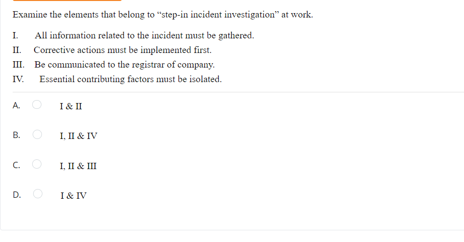 Examine the elements that belong to "step-in incident investigation" at work.
I. All information related to the incident must be gathered.
II. Corrective actions must be implemented first.
Be communicated to the registrar of company.
Essential contributing factors must be isolated.
IV.
A.
B. O
C. O
D. O
I & II
I, II & IV
I, II & III
I & IV
