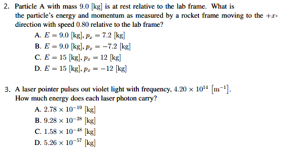 2. Particle A with mass 9.0 [kg] is at rest relative to the lab frame. What is
the particle's energy and momentum as measured by a rocket frame moving to the +r-
direction with speed 0.80 relative to the lab frame?
A. E = 9.0 [kg), p, = 7.2 (kg]
В. Е — 9.0 [kg], р, — —7.2 [kg]
C. E = 15 (kg], Pr =
12 [kg]
D. E = 15 [kg), Pr =
-12 (kg]
3. A laser pointer pulses out violet light with frequency, 4.20 x 1014 [m-1].
How much energy does each laser photon carry?
A. 2.78 x 10-19 (kg]
В. 9.28 х 10-28 [kg|
(kg]
D. 5.26 x 10-57 (kg]
С. 1.58 х 10-48
