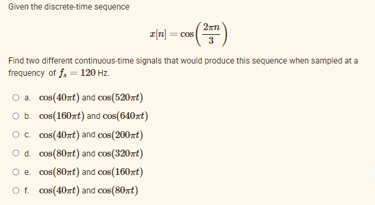 Given the discrete-time sequence
T[n] = cos
Find two different continuous-time signals that would produce this sequence when sampled at a
frequency of f, = 120 Hz.
O a. cos(40nt) and cos(520nt)
O b. cos(160nt) and cos(640nt)
Oc. cos(40rt) and cos(200rt)
O d. cos(80nt) and cos(320nt)
O e. cos(80nt) and cos(160nt)
O f. cos(40rt) and cos(80nt)
