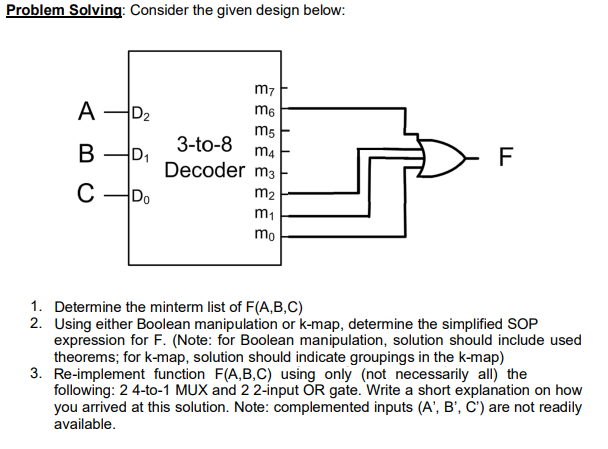 Problem Solving: Consider the given design below:
m7
A
D2
m6
m5
3-to-8
B D,
m4
Decoder m3
C -Do
m2
m1
mo
1. Determine the minterm list of F(A,B,C)
2. Using either Boolean manipulation or k-map, determine the simplified SOP
expression for F. (Note: for Boolean manipulation, solution should include used
theorems; for k-map, solution should indicate groupings in the k-map)
3. Re-implement function F(A,B,C) using only (not necessarily all) the
following: 2 4-to-1 MUX and 22-input OR gate. Write a short explanation on how
you arrived at this solution. Note: complemented inputs (A', B', C') are not readily
available.
