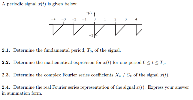 A periodic signal ¤(t) is given below:
x(1) t
-2 -1 0
1 2
-3
14444.
2.1. Determine the fundamental period, To, of the signal.
2.2. Determine the mathematical expression for r(t) for one period 0 <t< To.
2.3. Determine the complex Fourier series coefficients Xn / Ck of the signal r(t).
2.4. Determine the real Fourier series representation of the signal r(t). Express your answer
in summation form.
