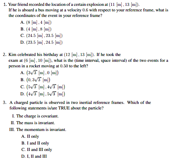 1. Your friend recorded the location of a certain explosion at (11 [m] , 13 [m]).
If he is aboard a bus moving at a velocity 0.6 with respect to your reference frame, what is
the coordinates of the event in your reference frame?
A. (8 (m] , 4 [m])
B. (4 [m] ,8 (m])
C. (24.5 [m] , 23.5 [m])
D. (23.5 (m] , 24.5 [m])
2. Kim celebrated his birthday at (12 [m] , 13 [m]). If he took the
exam at (6 [m], 10 [m]), what is the (time interval, space interval) of the two events for a
person in a rocket moving at 0.50 to the left?
A. (3/3 (m],0 [m])
B. (0,3/3 (m))
C. (5V3 [m], 4v3 [m])
D. (4/3 [m], 5v3 [m])
3. A charged particle is observed in two inertial reference frames. Which of the
following statements is/are TRUE about the particle?
I. The charge is covariant.
II. The mass is invariant.
III. The momentum is invariant.
А. П only
B. I and II only
C. II and III only
D. I, II and III
