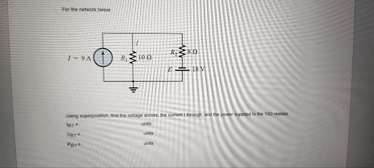For the network below
I=9A
R₁
www
HI₁
10 Ω
units
R₂80
Using superposition, find the voltage across, the current I through, and the power supplied to the 100 resistor
units
IR1 =
VR1 =
PR1 F
units
E 18 V