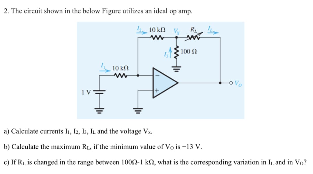 2. The circuit shown in the below Figure utilizes an ideal op amp.
10 kΩ V.
RL
L1100 0
10 kΩ
+
a) Calculate currents I1, I2, I3, Il and the voltage Vx.
b) Calculate the maximum RL, if the minimum value of Vo is –13 V.
c) If RL is changed in the range between 1002-1 kN, what is the corresponding variation in IL and in Vo?
