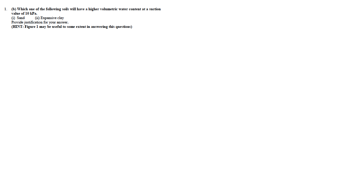 1.
(b) Which one of the following soils will have a higher volumetric water content at a suction
value of 10 kPa.
(i) Sand
Provide justification for your answer.
(ii) Expansive clay
(HINT: Figure 1 may be useful to some extent in answering this questions)

