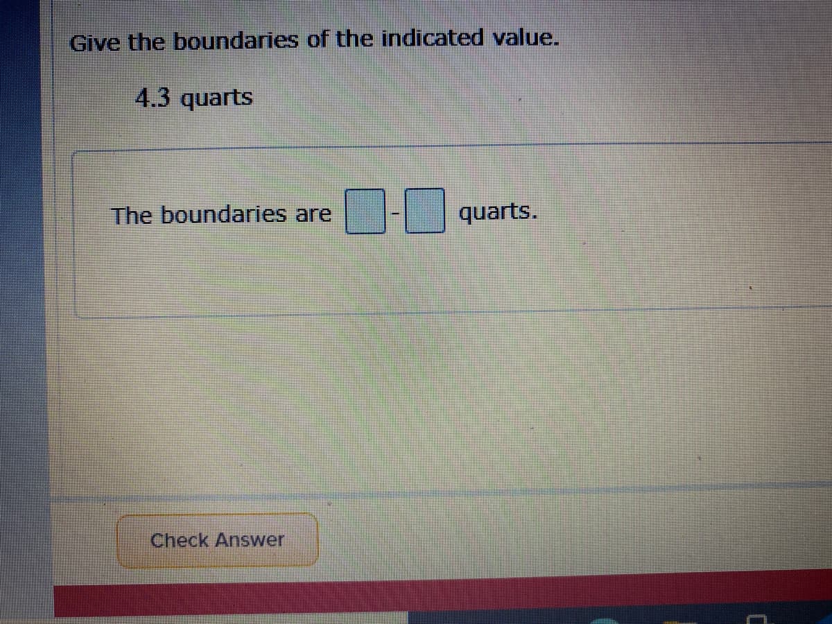 Give the boundaries of the indicated value.
4.3 quarts
The boundaries are
quarts.
Check Answer
