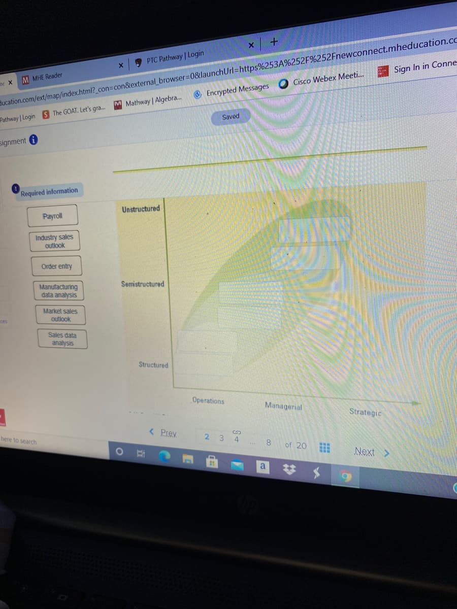 ducation.com/ext/map/index.html?_con3Dcon&external_browser%3D0&launchUrl=https%253A%252F%252Fnewconnect.mheducation.co
O Encrypted Messages
PTC Pathway | Login
M MHE Reader
Sign In in Conne
ne X
Cisco Webex Meeti..
M Mathway Algebra..
Pathway Login S The GOAT. Let's gra.
Saved
signment i
Required information
Unstructured
Рayoll
Industry sales
outlook
Order entry
Semistructured
Manufacturing
data analysis
Market sales
outlook
ces
Sales data
analysis
Structured
Operations
Managerial
Strategic
here to search
< Prev
23 4
8.
of 20
Next >
