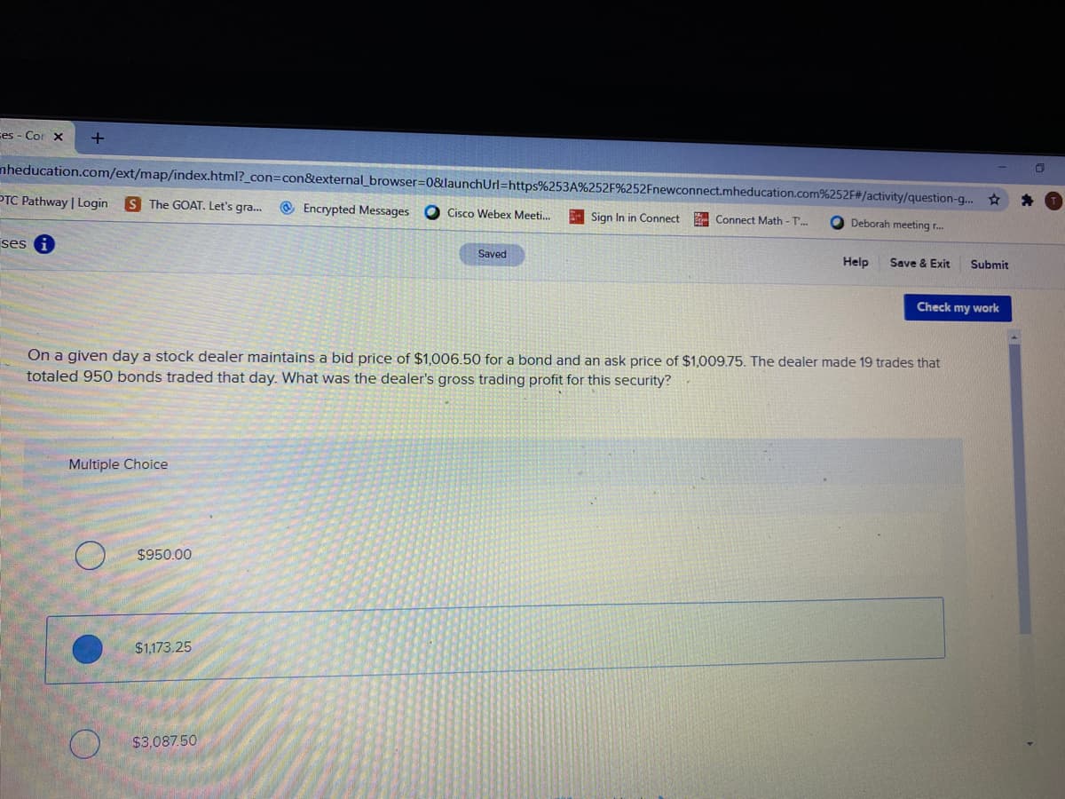 ces - Cor X
nheducation.com/ext/map/index.html?_con=con&external_ browser%=D0&launchUrl=https%253A%252F%252Fnewconnect.mheducation.com%252F#/activity/question-g..
PTC Pathway | Login
S The GOAT. Let's gra.
@ Encrypted Messages
O Cisco Webex Meeti.
Sign In in Connect
Connect Math - T'..
Deborah meeting r.
ses i
Saved
Help
Save & Exit
Submit
Check my work
On a given day a stock dealer maintains a bid price of $1,006.50 for a bond and an ask price of $1,009.75. The dealer made 19 trades that
totaled 950 bonds traded that day. What was the dealer's gross trading profit for this security?
Multiple Choice
$950.00
$1,173.25
$3,087.50
