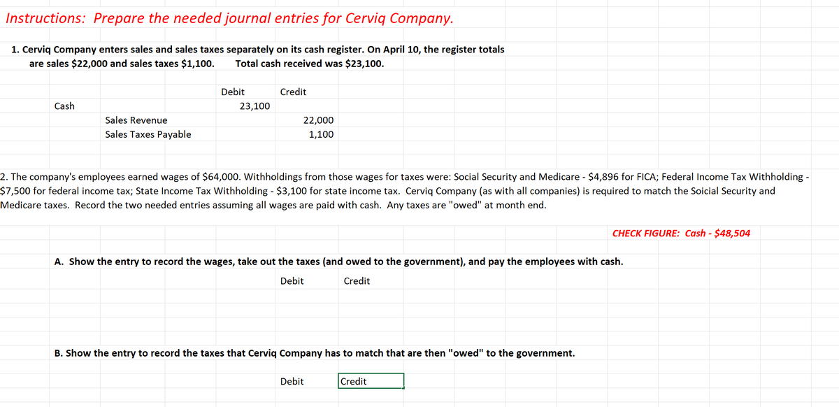 Instructions: Prepare the needed journal entries for Cerviq Company.
1. Cerviq Company enters sales and sales taxes separately on its cash register. On April 10, the register totals
are sales $22,000 and sales taxes $1,100.
Total cash received was $23,100.
Cash
Sales Revenue
Sales Taxes Payable
Debit
23,100
Credit
22,000
1,100
2. The company's employees earned wages of $64,000. Withholdings from those wages for taxes were: Social Security and Medicare - $4,896 for FICA; Federal Income Tax Withholding -
$7,500 for federal income tax; State Income Tax Withholding - $3,100 for state income tax. Cerviq Company (as with all companies) is required to match the Soicial Security and
Medicare taxes. Record the two needed entries assuming all wages are paid with cash. Any taxes are "owed" at month end.
A. Show the entry to record the wages, take out the taxes (and owed to the government), and pay the employees with cash.
Debit
Credit
B. Show the entry to record the taxes that Cerviq Company has to match that are then "owed" to the government.
Debit
CHECK FIGURE: Cash - $48,504
Credit