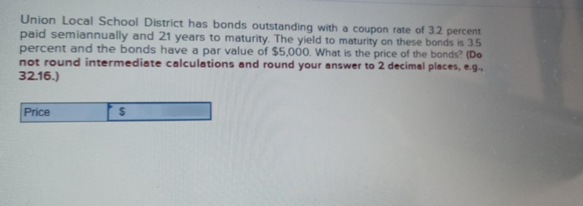 Union Local School District has bonds outstanding with a coupon rate of 3.2 percent
paid semiannually and 21 years to maturity. The yield to maturity on these bonds is 3.5
percent and the bonds have a par value of $5,000. What is the price of the bonds? (Do
not round intermediate calculations and round your answer to 2 decimal places, e.g.,
32.16.)
Price
