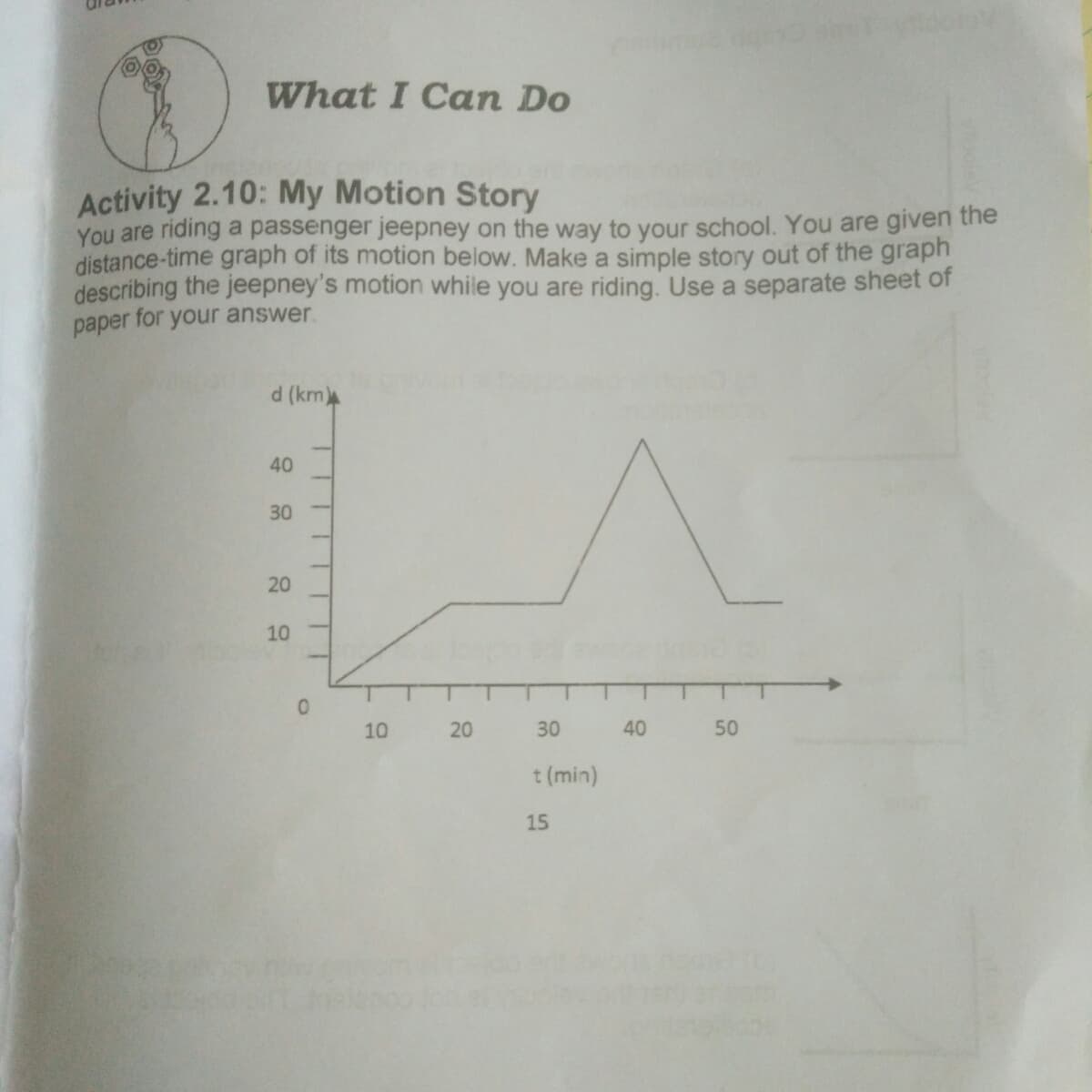 What I Can Do
Activity 2.10: My Motion Story
You are riding a passenger jeepney on the way to your school. You are given the
distance-time graph of its motion below. Make a simple story out of the graph
describing the jeepney's motion while you are riding. Use a separate sheet of
paper for your answer.
d (km
40
30
20
10
10
30
40
50
t (min)
15
20
