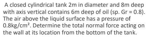 A closed cylindrical tank 2m in diameter and 8m deep
with axis vertical contains 6m deep of oil (sp. Gr = 0.8).
The air above the liquid surface has a pressure of
0.8kg/cm². Determine the total normal force acting on
the wall at its location from the bottom of the tank.