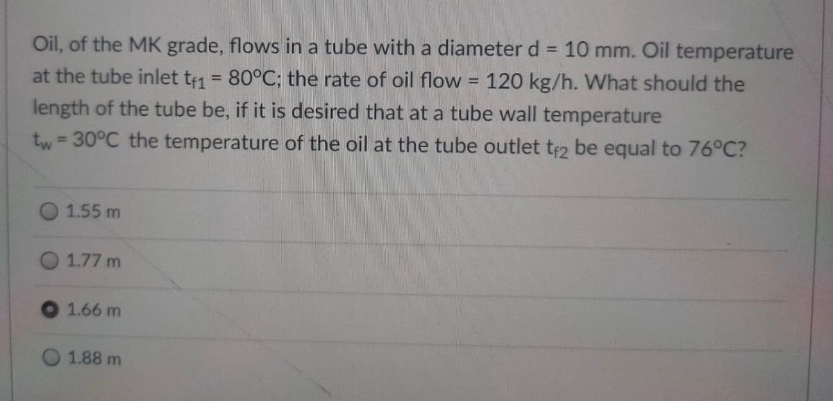 Oil, of the MK grade, flows in a tube with a diameter d = 10 mm. Oil temperature
at the tube inlet tf1 = 80°C; the rate of oil flow = 120 kg/h. What should the
length of the tube be, if it is desired that at a tube wall temperature
tw=30°C the temperature of the oil at the tube outlet tf2 be equal to 76°C?
1.55 m
1.77 m
1.66 m
1.88 m
