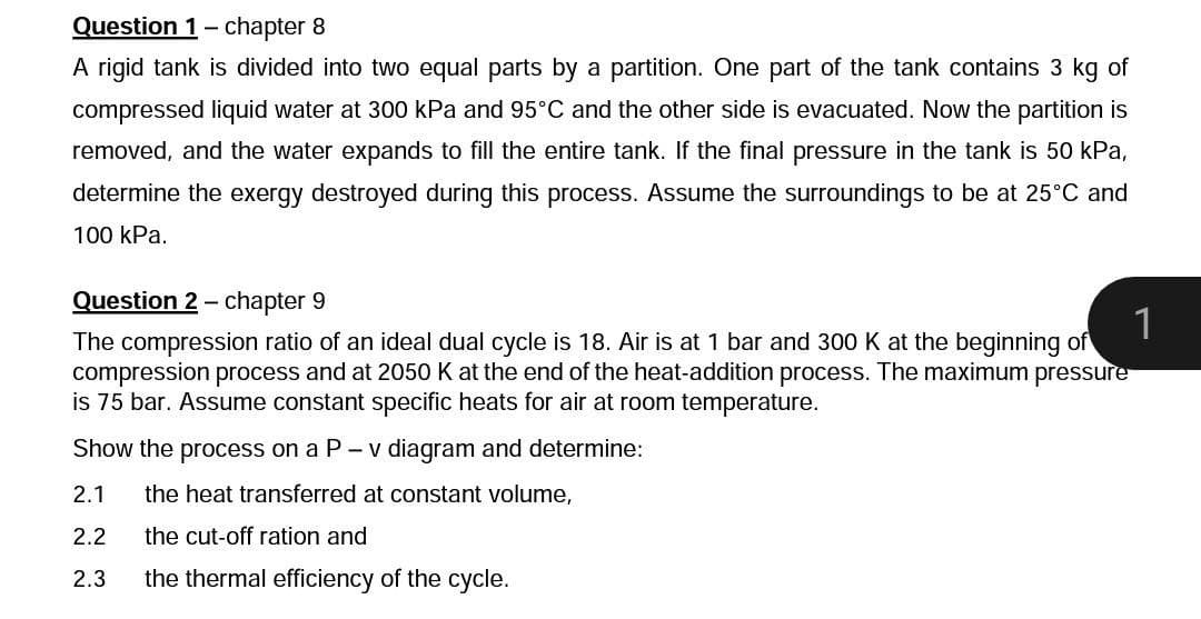 Question 1- chapter 8
A rigid tank is divided into two equal parts by a partition. One part of the tank contains 3 kg of
compressed liquid water at 300 kPa and 95°C and the other side is evacuated. Now the partition is
removed, and the water expands to fill the entire tank. If the final pressure in the tank is 50 kPa,
determine the exergy destroyed during this process. Assume the surroundings to be at 25°C and
100 kPa.
Question 2 - chapter 9
1
The compression ratio of an ideal dual cycle is 18. Air is at 1 bar and 300 K at the beginning of
compression process and at 2050 K at the end of the heat-addition process. The maximum pressure
is 75 bar. Assume constant specific heats for air at room temperature.
Show the process on a P - v diagram and determine:
2.1
the heat transferred at constant volume,
2.2
the cut-off ration and
2.3
the thermal efficiency of the cycle.