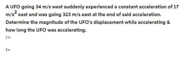A UFO going 34 m/s west suddenly experienced a constant acceleration of 17
m/s² east and was going 323 m/s east at the end of said acceleration.
Determine the magnitude of the UFO's displacement while accelerating &
how long the UFO was accelerating.
r=
t=