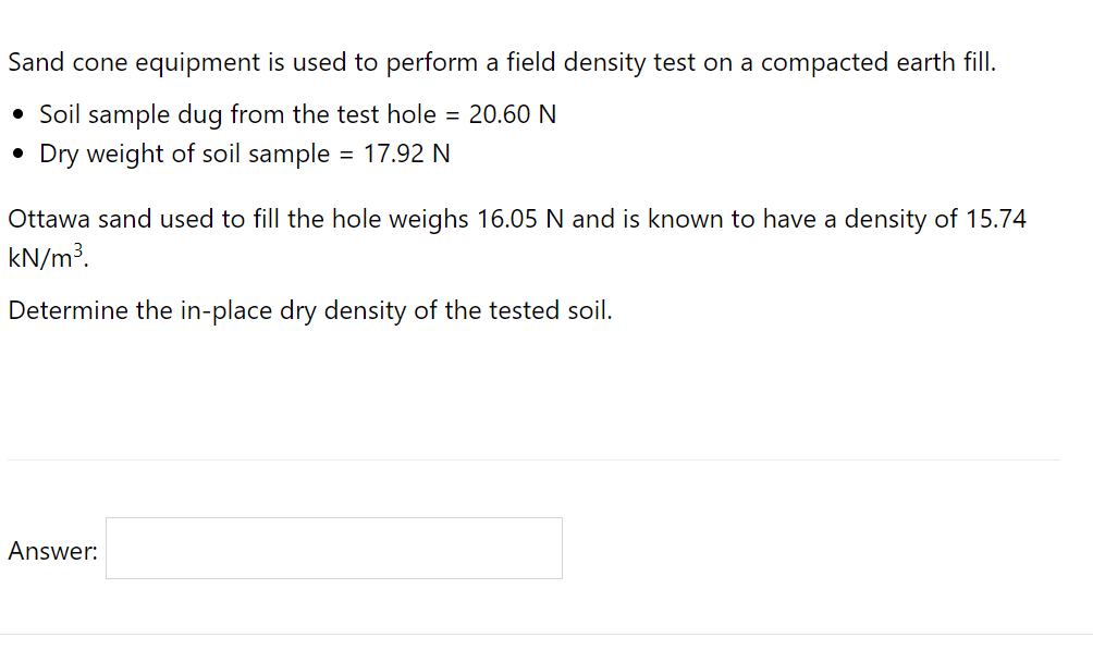 Sand cone equipment is used to perform a field density test on a compacted earth fill.
• Soil sample dug from the test hole = 20.60 N
• Dry weight of soil sample
= 17.92 N
Ottawa sand used to fill the hole weighs 16.05 N and is known to have a density of 15.74
kN/m3.
Determine the in-place dry density of the tested soil.
Answer:
