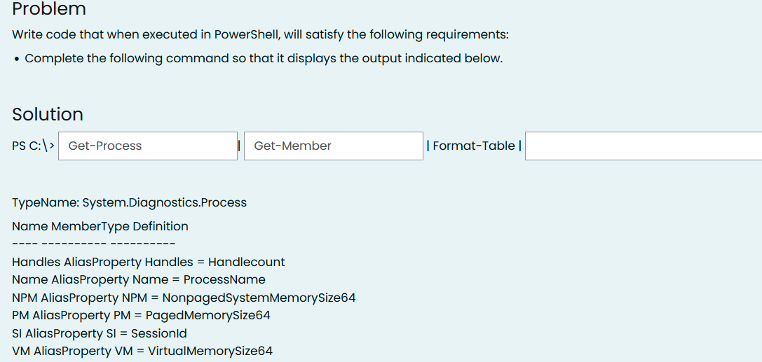 Problem
Write code that when executed in PowerShell, will satisfy the following requirements:
• Complete the following command so that it displays the output indicated below.
Solution
PS C:> Get-Process
Get-Member
| Format-Table |
TypeName: System.Diagnostics.Process
Name MemberType Definition
Handles AliasProperty Handles = Handlecount
Name AliasProperty Name = ProcessName
NPM AliasProperty NPM = NonpagedSystemMemorySize64
PM AliasProperty PM = PagedMemorySize64
SI AliasProperty SI = Sessionld
VM AliasProperty VM = VirtualMemorySize64
