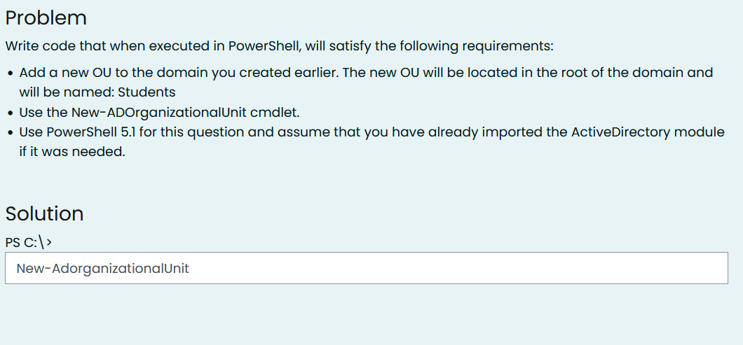 Problem
Write code that when executed in PowerShelI, will satisfy the following requirements:
• Add a new OU to the domain you created earlier. The new OU will be located in the root of the domain and
will be named: Students
• Use the New-ADOrganizationalUnit cmdlet.
• Use PowerShell 5.1 for this question and assume that you have already imported the ActiveDirectory module
if it was needed.
Solution
PS C:|>
New-AdorganizationalUnit
