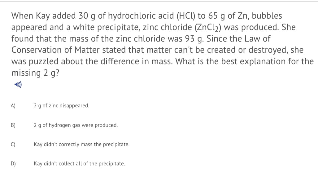 When Kay added 30 g of hydrochloric acid (HCI) to 65 g of Zn, bubbles
appeared and a white precipitate, zinc chloride (ZnCl2) was produced. She
found that the mass of the zinc chloride was 93 g. Since the Law of
Conservation of Matter stated that matter can't be created or destroyed, she
was puzzled about the difference in mass. What is the best explanation for the
missing 2 g?
A)
2 g of zinc disappeared.
B)
2 g of hydrogen gas were produced.
C)
Kay didn't correctly mass the precipitate.
D)
Kay didn't collect all of the precipitate.
