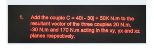 1.
Add the coúple C = 40i - 30j + 50K N.m to the
resultant vector of the three couples 20 N.m,
-30 N.m and 170 N.m acting in the xy, yx and xz
planes respectively.
