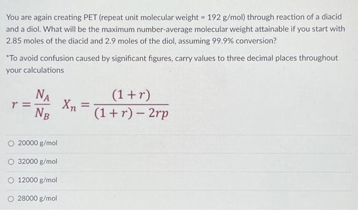 You are again creating PET (repeat unit molecular weight = 192 g/mol) through reaction of a diacid
and a diol. What will be the maximum number-average molecular weight attainable if you start with
2.85 moles of the diacid and 2.9 moles of the diol, assuming 99.9% conversion?
*To avoid confusion caused by significant figures, carry values to three decimal places throughout
your calculations
r
ΝΑ
NB
O 20000 g/mol
O 32000 g/mol
O 12000 g/mol
28000 g/mol
Xn
=
(1 + r)
(1 + r)- 2rp