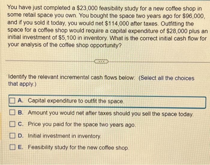 You have just completed a $23,000 feasibility study for a new coffee shop in
some retail space you own. You bought the space two years ago for $96,000,
and if you sold it today, you would net $114,000 after taxes. Outfitting the
space for a coffee shop would require a capital expenditure of $28,000 plus an
initial investment of $5,100 in inventory. What is the correct initial cash flow for
your analysis of the coffee shop opportunity?
Identify the relevant incremental cash flows below: (Select all the choices
that apply.)
A. Capital expenditure to outfit the space.
B. Amount you would net after taxes should you sell the space today.
C. Price you paid for the space two years ago.
D. Initial investment in inventory.
E. Feasibility study for the new coffee shop.