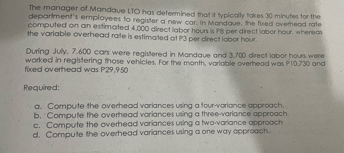 The manager of Mandaue LTO has determined that it typically takes 30 minutes for the
department's employees to register a new car. In Mandaue, the fixed overhead rate
computed on ah estimated 4,000 direct labor hours is P8 per direct labor hour, whereas
the variable overhead rate is estimated at P3 per direct labor hour.
During July, 7,600 cars were registered in Mandaue and 3,700 direct labor hours were
worked in registering those vehicles. For the month, variable overhead was P10,730 and
fixed overhead was P29,950
Required:
a. Compute the overhead variances using a four-variance approach.
b. Compute the overhead variances using a three-variance approach
c. Compute the overhead variances using a two-variance approach
d. Compute the overhead variances uUsing a one way approach.
