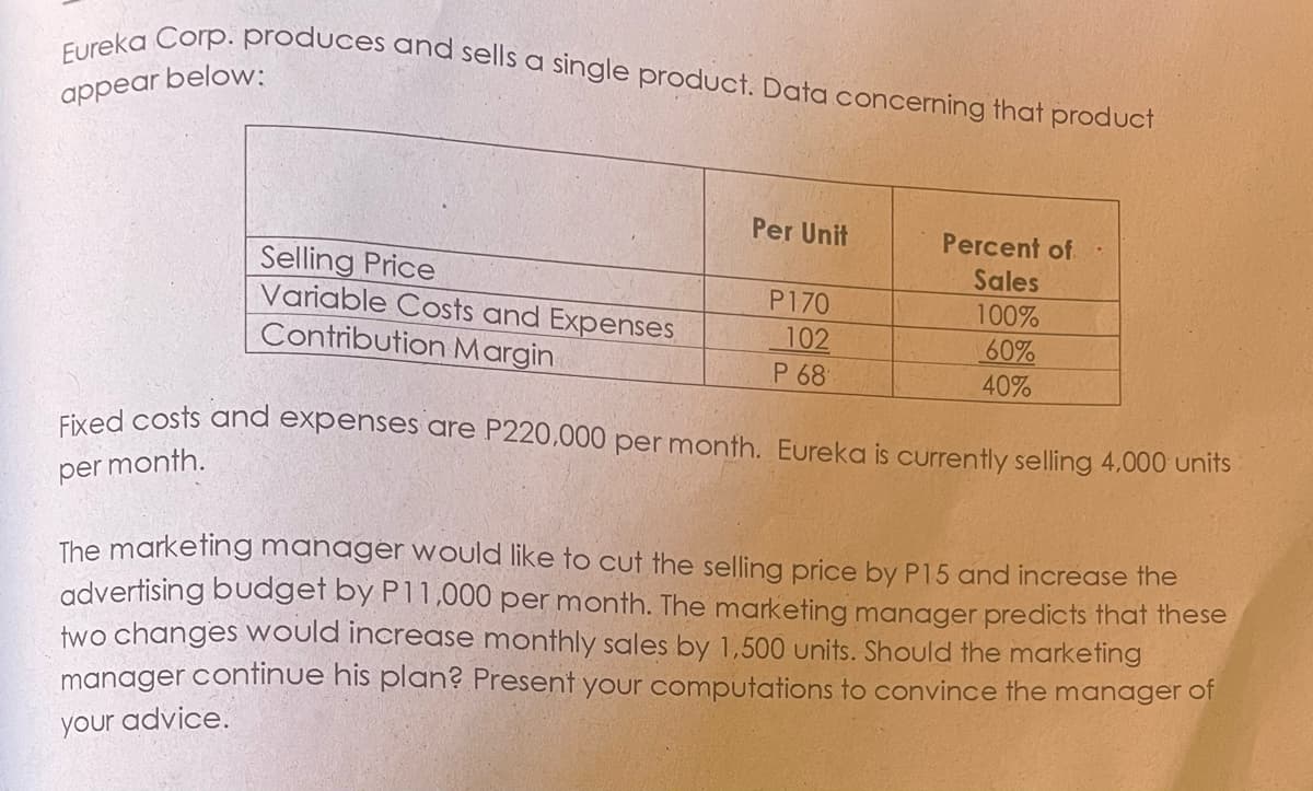 Eureka Corp. produces and sells a single product. Data concerning that product
appear below:
Per Unit
Percent of.
Selling Price
Variable Costs and Expenses
Contribution Margin
Sales
P170
100%
102
60%
40%
P 68
Eived costs and expenses are P220,000 per month. Eureka is currently selling 4,000 units
per month.
The marketing mahager would like to cut the selling price by P15 and increase the
advertising budget by P11,000 per month. The marketing manager predicts that these
two changes Would increase monthly sales by 1,500 units. Should the marketing
manager continue his plan? Present your computations to convince the manager of
your advice.
