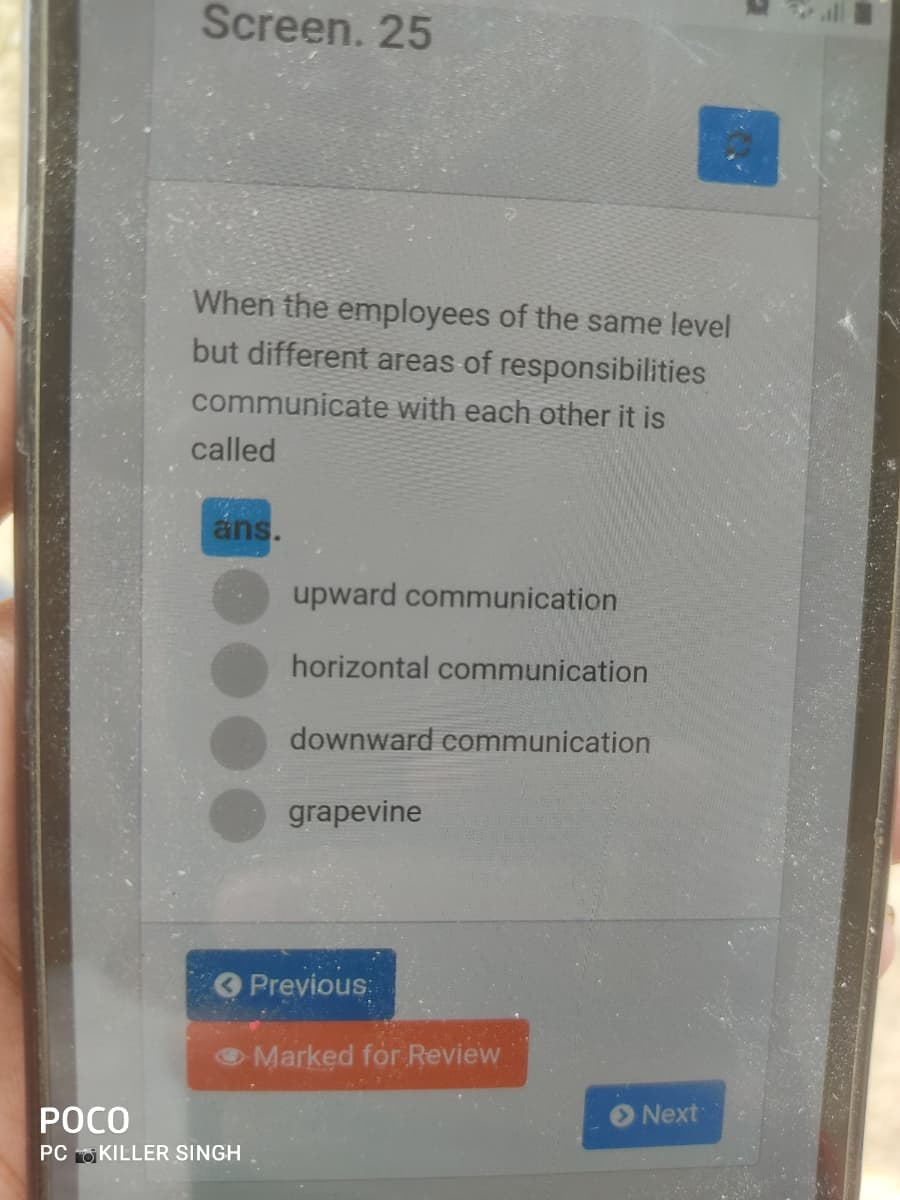 Screen. 25
When the employees of the same level
but different areas of responsibilities
communicate with each other it is
called
ans.
upward communication
horizontal communication
downward communication
grapevine
Previous:
Marked for Review
РОСО
Next
PC O KILLER SINGH
