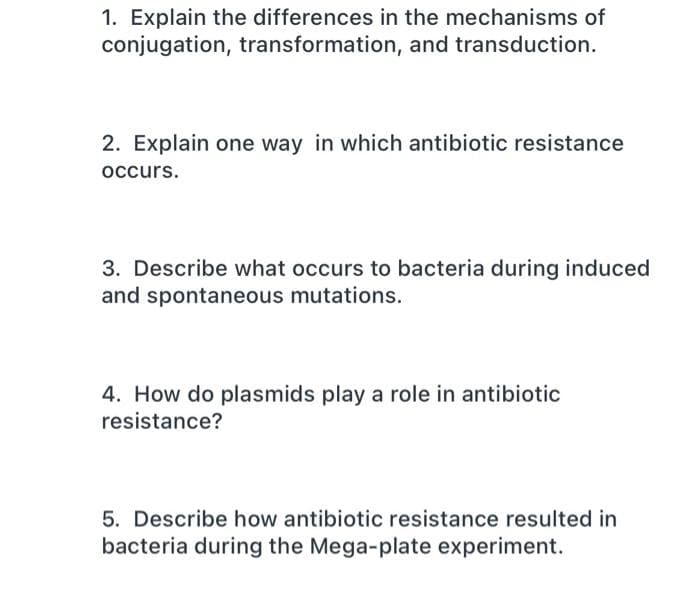 1. Explain the differences in the mechanisms of
conjugation, transformation, and transduction.
2. Explain one way in which antibiotic resistance
occurs.
3. Describe what occurs to bacteria during induced
and spontaneous mutations.
4. How do plasmids play a role in antibiotic
resistance?
5. Describe how antibiotic resistance resulted in
bacteria during the Mega-plate experiment.
