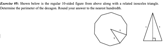 Exercise #5: Shown below is the regular 10-sided figure from above along with a related isosceles triangle.
Determine the perimeter of the decagon. Round your answer to the nearest hundredth.

