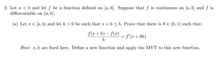 2. Let ab and let f be a function defined on [a, b]. Suppose that f is continuous on [a, b] and f is
differentiable on (a, b).
(a) Let r [a, b) and let h> 0 be such that a+h≤b. Prove that there is € (0, 1) such that:
f(x+h)-f(x)
h
Hint: x, h are fixed here. Define a new function and apply the MVT to this new function.
=
f'(x + 0h)