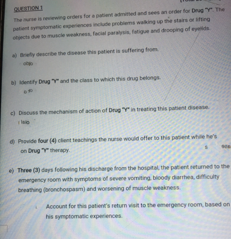 QUESTION 1
The nurse is reviewing orders for a patient admitted and sees an order for Drug "Y". The
patient symptomatic experiences include problems walking up the stairs or lifting
objects due to muscle weakness, facial paralysis, fatigue and drooping of eyelids.
a) Briefly describe the disease this patient is suffering from.
objo
b) Identify Drug "Y" and the class to which this drug belongs.
O 10
c) Discuss the mechanism of action of Drug "Y" in treating this patient disease.
| Isio
d) Provide four (4) client teachings the nurse would offer to this patient while he's
on Drug "Y" therapy.
e) Three (3) days following his discharge from the hospital, the patient returned to the
emergency room with symptoms of severe vomiting, bloody diarrhea, difficulty
breathing (bronchospasm) and worsening of muscle weakness.
Account for this patient's return visit to the emergency room, based on
his symptomatic experiences.

