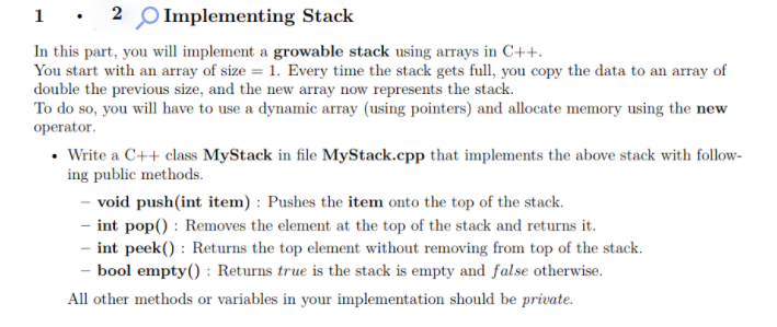 1 : 2 O Implementing Stack
In this part, you will implement a growable stack using arrays in C++.
You start with an array of size = 1. Every time the stack gets full, you copy the data to an array of
double the previous size, and the new array now represents the stack.
To do so, you will have to use a dynamic array (using pointers) and allocate memory using the new
operator.
• Write a C++ class MyStack in file MyStack.cpp that implements the above stack with follow-
ing public methods.
- void push(int item) : Pushes the item onto the top of the stack.
- int pop() : Removes the element at the top of the stack and returns it.
- int peek() : Returns the top element without removing from top of the stack.
bool empty() : Returns true is the stack is empty and false otherwise.
All other methods or variables in your implementation should be private.
