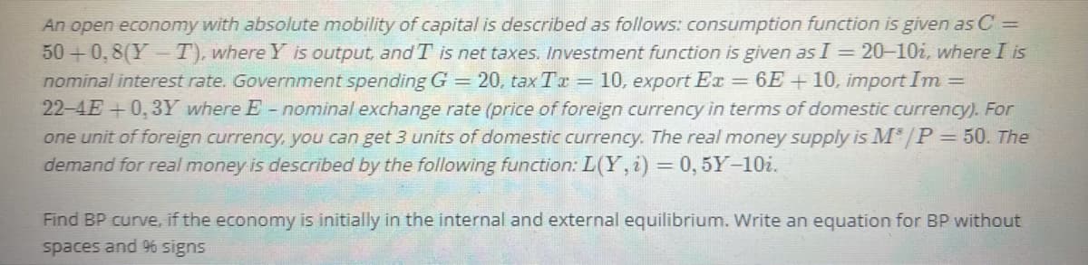 An open economy with absolute mobility of capital is described as follows: consumption function is given as C =
50 +0,8(Y- T), where Y is output, and T is net taxes. Investment function is given as I = 20-10i, where I is
nominal interest rate. Government spending G = 20, tax Tr = 10, export Ex
22-4E +0,3Y where E- nominal exchange rate (price of foreign currency in terms of domestic currency). For
one unit of foreign currency, you can get 3 units of domestic currency. The real money supply is M*/P= 50. The
demand for real money is described by the following function: L(Y, i) = 0, 5Y-10i.
= 6E + 10, import Im =
Find BP curve, if the economy is initially in the internal and external equilibrium. Write an equation for BP without
spaces and 9% signs
