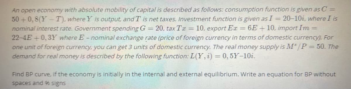 An open economy with absolute mobility of capital is described as follows: consumption function is given as C =
50 +0, 8(Y - T), where Y is output, and T is net taxes, Investment function is given as I = 20-10i, where I is
nominal interest rate. Government spending G
22-4E+0, 3Y where E - nominal exchange rate (price of foreign currency in terms of domestic currency). For
one unit of foreign currency, you can get 3 units of domestic currency. The real money supply is M* /P= 50. The
demand for real money is described by the following function: L(Y,i) = 0, 5Y-10i.
20, tax Tr = 10, export Ex = 6E +10, import Im
%3D
Find BP curve, if the economy is initially in the internal and external equilibrium. Write an equation for BP without
spaces and % signs
