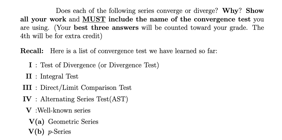 Does each of the following series converge or diverge? Why? Show
all your work and MUST include the name of the convergence test you
are using. (Your best three answers will be counted toward your grade. The
4th will be for extra credit)
Recall: Here is a list of convergence test we have learned so far:
I Test of Divergence (or Divergence Test)
II Integral Test
III
Direct/Limit Comparison Test
IV Alternating Series Test (AST)
V
Well-known series
V(a) Geometric Series
V(b) p-Series