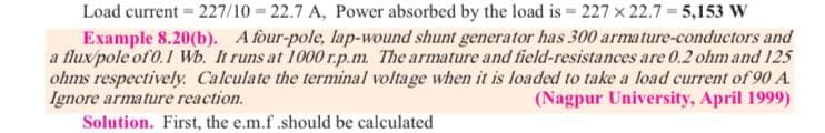 Load current = 227/10 = 22.7 A, Power absorbed by the load is = 227 x 22.7 = 5,153 W
Example 8.20(b). A four-pole, lap-wound shunt generator has 300 armature-conductors and
a flux/pole of 0.1 Wb. It runs at 1000 r.p.m. The armature and field-resistances are 0.2 ohm and 125
ohms respectively. Calculate the terminal voltage when it is loaded to take a load current of 90 A.
Ignore armature reaction.
Solution. First, the e.m.f .should be calculated
(Nagpur University, April 1999)

