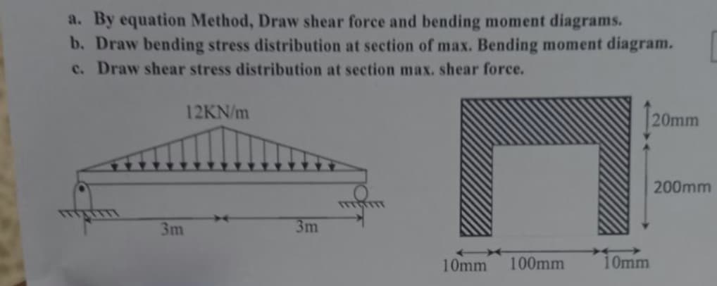 a. By equation Method, Draw shear force and bending moment diagrams.
b. Draw bending stress distribution at section of max. Bending moment diagram.
c. Draw shear stress distribution at section max. shear force.
12KN/m
20mm
200mm
TTTTTTT
3m
3m
C
10mm 100mm
10mm
