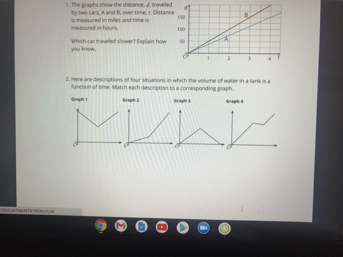 1. The graphs show the distance, d, traveled
by two cars, A and B, over time, t. Distance
is measured in miles and time is
dt
150
measured in hours.
100
Which car traveled slower? Explain how
50
you know.
3.
2. Here are descriptions of four situations in which the volume of water in a tank is a
function of time. Match each description to a corresponding graph.
Graph 1
Graph 2
Graph 3
Graph 4
/MZEZNTMZMTK1NDKZ/t/all
