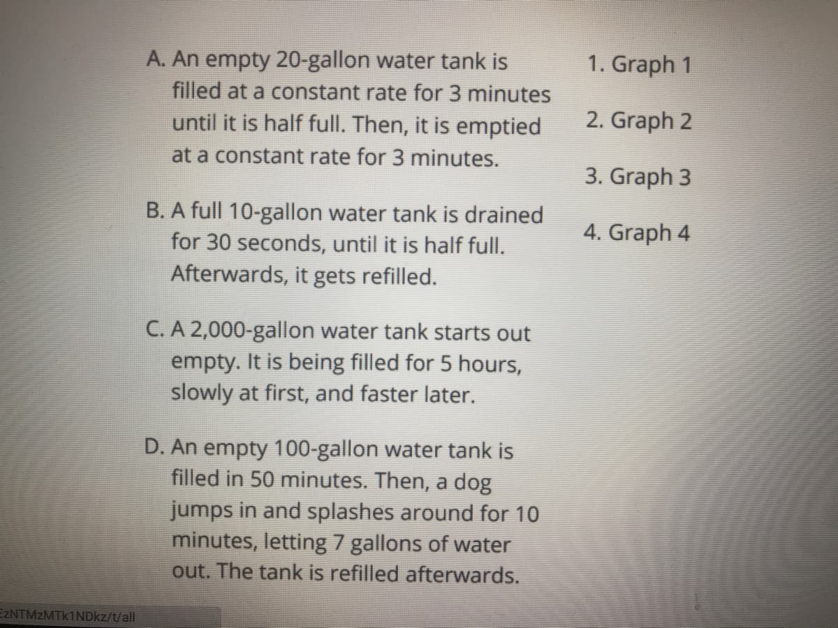 A. An empty 20-gallon water tank is
filled at a constant rate for 3 minutes
until it is half full. Then, it is emptied
1. Graph 1
2. Graph 2
at a constant rate for 3 minutes.
3. Graph 3
B. A full 10-gallon water tank is drained
for 30 seconds, until it is half full.
4. Graph 4
Afterwards, it gets refilled.
C. A 2,000-gallon water tank starts out
empty. It is being filled for 5 hours,
slowly at first, and faster later.
D. An empty 100-gallon water tank is
filled in 50 minutes. Then, a dog
jumps in and splashes around for 10
minutes, letting 7 gallons of water
out. The tank is refilled afterwards.
EZNTMZMTK1NDKZ/t/all
