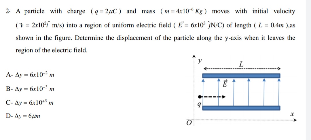 2- A particle with charge (q = 2µC ) and mass
m = 4x10-6 Kg ) moves with initial velocity
(v = 2x10²i` m/s) into a region of uniform electric field ( E`= 6x10³ ĵN/C) of length ( L = 0.4m ),as
shown in the figure. Determine the displacement of the particle along the y-axis when it leaves the
region of the electric field.
L
A- Ay = 6x10-2 m
%3D
B- Ay = 6x10-3 m
C- Ay = 6x10+3 m
D- Ay = 6µµm
