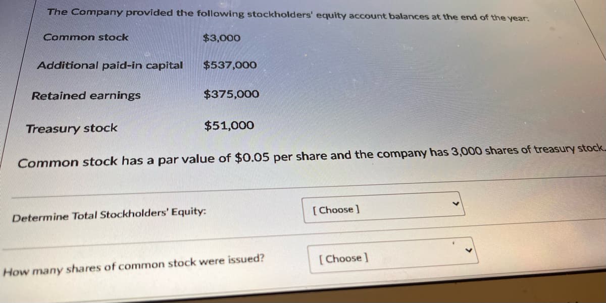 The Company provided the following stockholders' equity account balances at the end of the year:
Common stock
$3,000
Additional paid-in capital
$537,000
Retained earnings
$375,000
Treasury stock
$51,000
Common stock has a par value of $0.05 per share and the company has 3,000 shares of treasury stock
Determine Total Stockholders' Equity:
[ Choose ]
[Choose ]
How many shares of common stock were issued?
