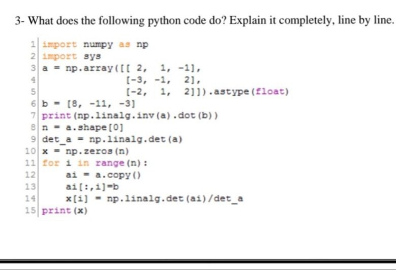 3- What does the following python code do? Explain it completely, line by line.
1 import numpy as np
2 import sys
3a = np.array([[ 2, 1, -1],
4
2],
5
6 b = [8, -11, -3]
7 print (np.linalg.inv(a).dot (b))
8 na.shape [0]
9 det_a= np.linalg.det (a)
10 x = np.zeros (n)
11 for i in range(n):
ai = a.copy ()
12
13
14
2345
[-3, -1,
[-2, 1, 21]).astype (float)
ai[:,i]=b
x[i] = np.linalg.det (ai)/det_a
15 print (x)