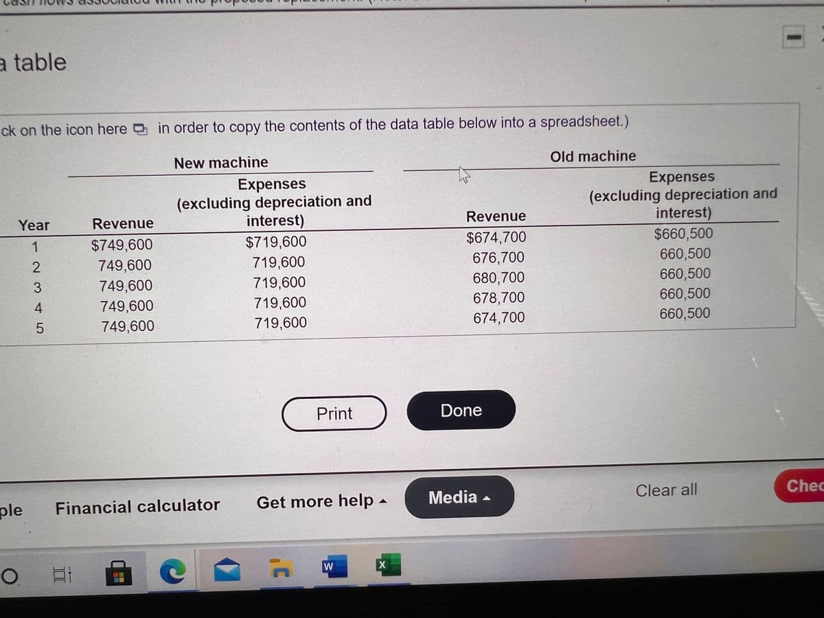 a table
ick on the icon here in order to copy the contents of the data table below into a spreadsheet.)
Old machine
New machine
Expenses
(excluding depreciation and
interest)
Expenses
(excluding depreciation and
interest)
$660,500
Revenue
Year
Revenue
$674,700
$719,600
719,600
$749,600
676,700
660,500
749,600
749,600
680,700
660,500
719,600
678,700
660,500
749,600
719,600
674,700
660,500
749,600
719,600
Print
Done
Clear all
Chec
Get more help -
Media -
ple
Financial calculator
W
-2 3 45
