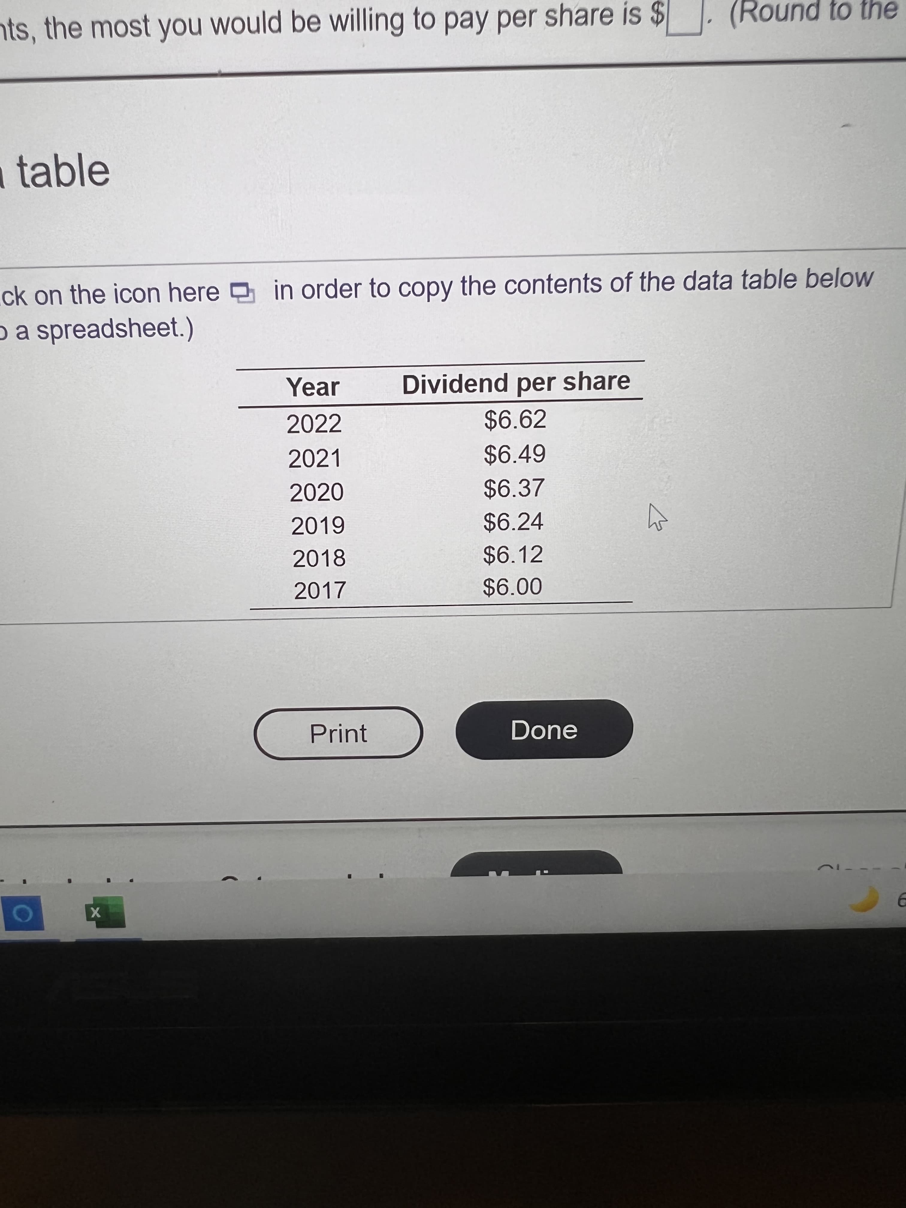 nts, the most you would be willing to pay per share is $
(Round to the
table
ck on the icon here in order to copy the contents of the data table below
pa spreadsheet.)
Year
Dividend per share
2022
$6.62
2021
$6.49
2020
$6.37
2019
$6.24
2018
$6.12
2017
Print
Done
