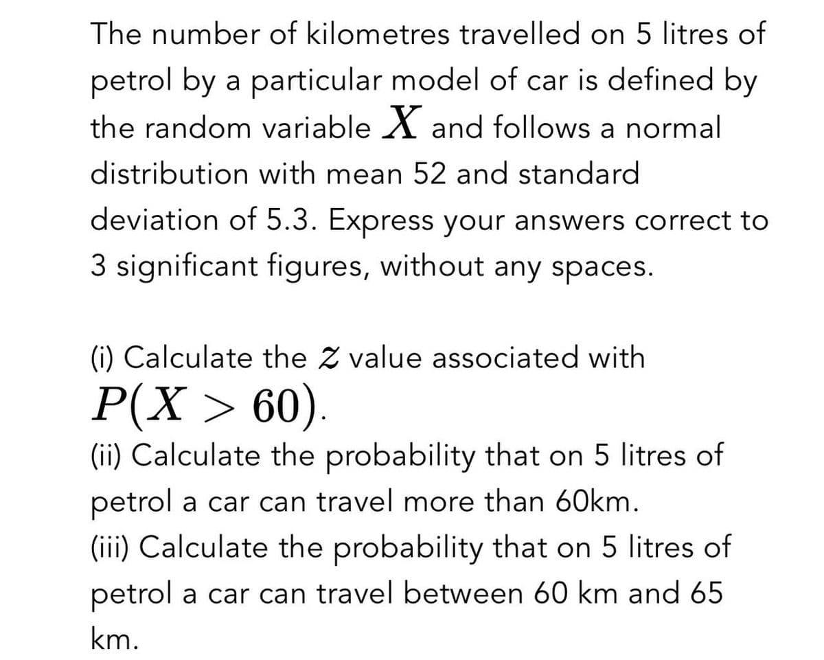 The number of kilometres travelled on 5 litres of
petrol by a particular model of car is defined by
the random variable ✗ and follows a normal
distribution with mean 52 and standard
deviation of 5.3. Express your answers correct to
3 significant figures, without any spaces.
(i) Calculate the value associated with
P(X > 60).
(ii) Calculate the probability that on 5 litres of
petrol a car can travel more than 60km.
(iii) Calculate the probability that on 5 litres of
petrol a car can travel between 60 km and 65
km.