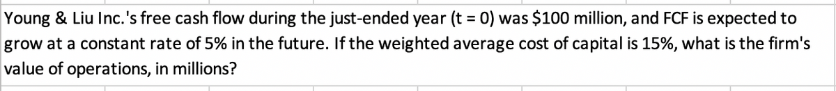 Young & Liu Inc.'s free cash flow during the just-ended year (t = 0) was $100 million, and FCF is expected to
grow at a constant rate of 5% in the future. If the weighted average cost of capital is 15%, what is the firm's
value of operations, in millions?